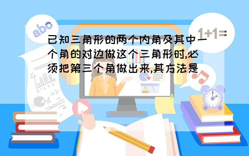 已知三角形的两个内角及其中一个角的对边做这个三角形时,必须把第三个角做出来,其方法是