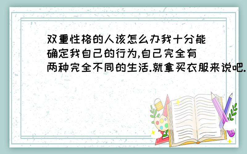 双重性格的人该怎么办我十分能确定我自己的行为,自己完全有两种完全不同的生活.就拿买衣服来说吧.有青春时尚的一套.也有非常沉稳的一套也不知道自己究竟喜欢什么样的,在一个时期有