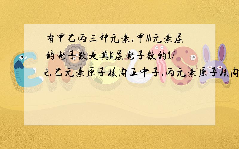 有甲乙丙三种元素,甲M元素层的电子数是其K层电子数的1/2,乙元素原子核内五中子,丙元素原子核内有8个质子求甲乙丙 急要!