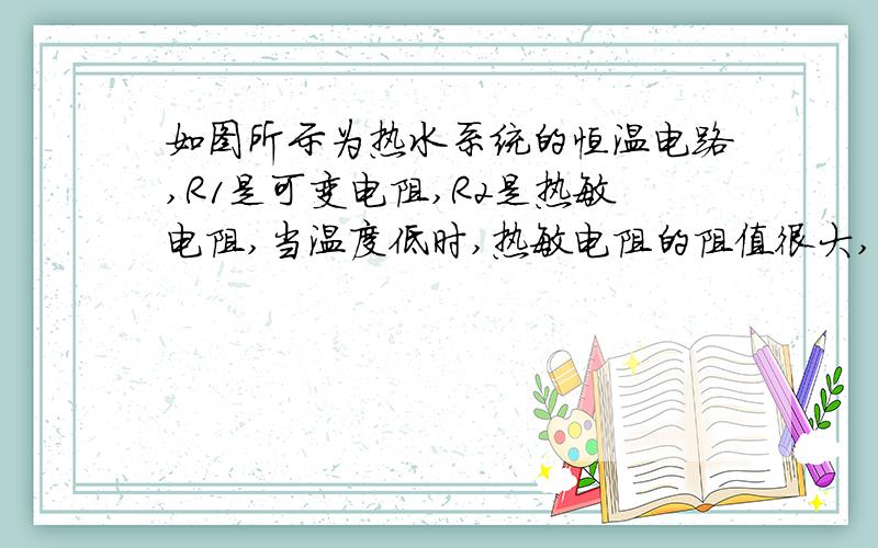 如图所示为热水系统的恒温电路,R1是可变电阻,R2是热敏电阻,当温度低时,热敏电阻的阻值很大,温度高时,热敏电阻的阻值很小.当热水器中的水位达到一定高度（由水位计控制）且水的温度低