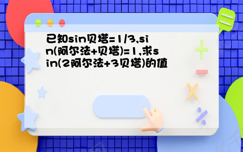 已知sin贝塔=1/3,sin(阿尔法+贝塔)=1,求sin(2阿尔法+3贝塔)的值