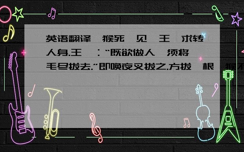 英语翻译一猴死,见冥王,求转人身.王曰：“既欲做人,须将毛尽拔去.”即唤夜叉拔之.方拔一根,猴不胜痛叫.王笑曰：“看你一毛不拔.如何做人?”