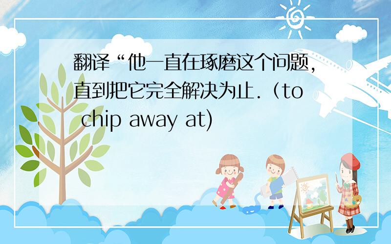 翻译“他一直在琢磨这个问题,直到把它完全解决为止.（to chip away at)