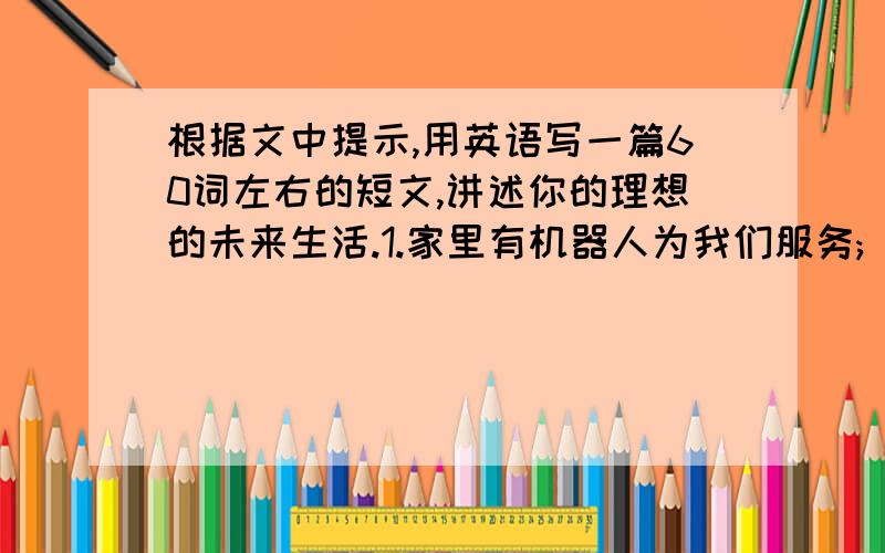 根据文中提示,用英语写一篇60词左右的短文,讲述你的理想的未来生活.1.家里有机器人为我们服务;                                                                                   2.学生不必上学，在家里的电