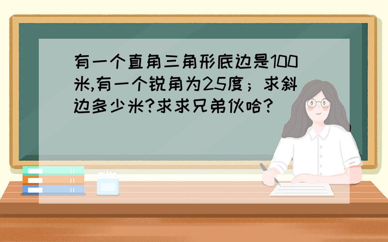 有一个直角三角形底边是100米,有一个锐角为25度；求斜边多少米?求求兄弟伙哈?