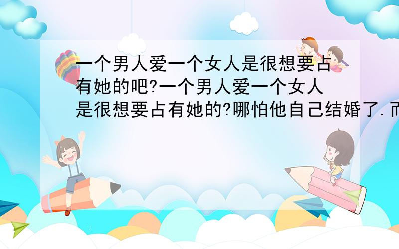 一个男人爱一个女人是很想要占有她的吧?一个男人爱一个女人是很想要占有她的?哪怕他自己结婚了.而如果一个男人都不想要占有这个女人,就不再爱她了?