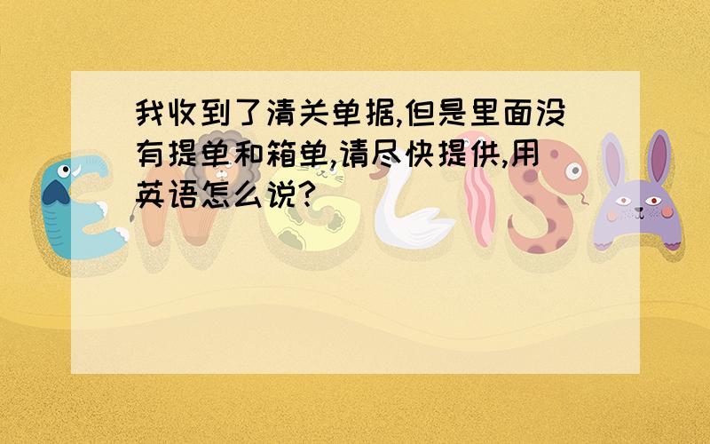 我收到了清关单据,但是里面没有提单和箱单,请尽快提供,用英语怎么说?