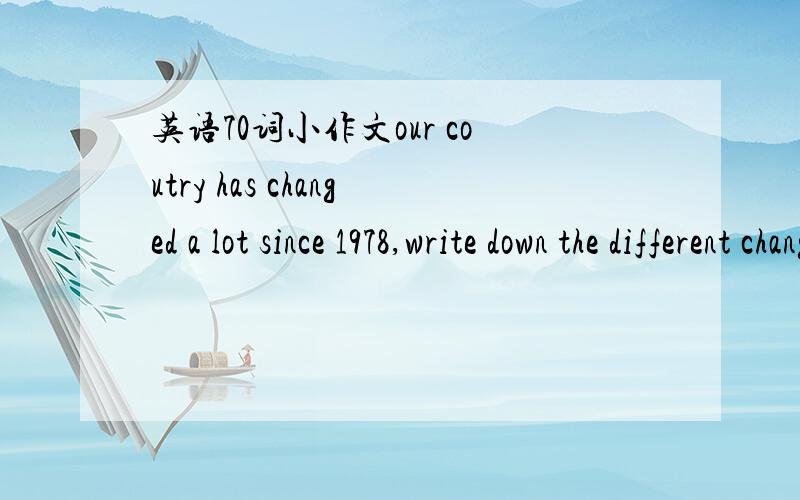 英语70词小作文our coutry has changed a lot since 1978,write down the different changes that you've learned about and what do you think if the changes.(70-80 words)