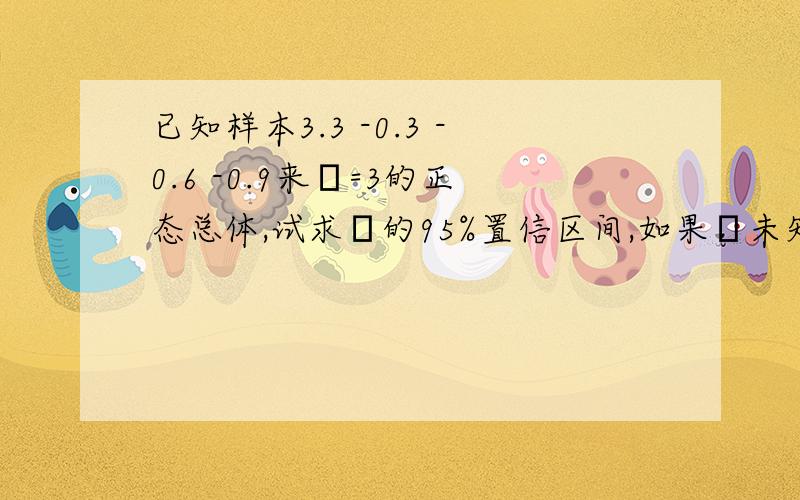 已知样本3.3 -0.3 -0.6 -0.9来σ=3的正态总体,试求μ的95%置信区间,如果σ未知,μ的95%置信区间是什么?