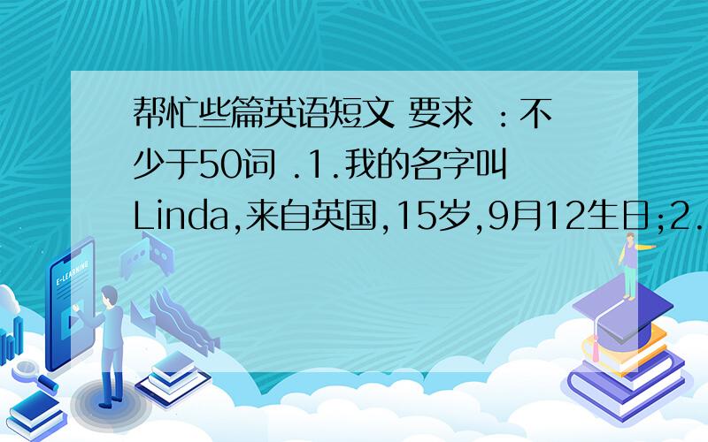 帮忙些篇英语短文 要求 ：不少于50词 .1.我的名字叫Linda,来自英国,15岁,9月12生日;2.家庭人数：3人;父亲生日：10月3日;母亲生日6月18日;4.共同爱好：打网球,看电视.童鞋们 帮个忙啊 thank you very