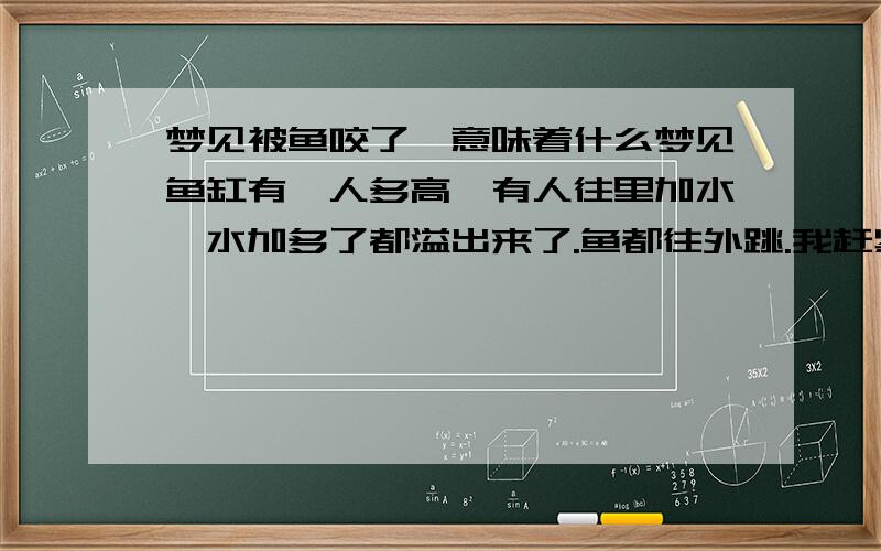 梦见被鱼咬了,意味着什么梦见鱼缸有一人多高,有人往里加水,水加多了都溢出来了.鱼都往外跳.我赶紧踩着凳子拿盆去往外舀水,却被跳起来的鱼咬住了脖子,然后吓醒了.