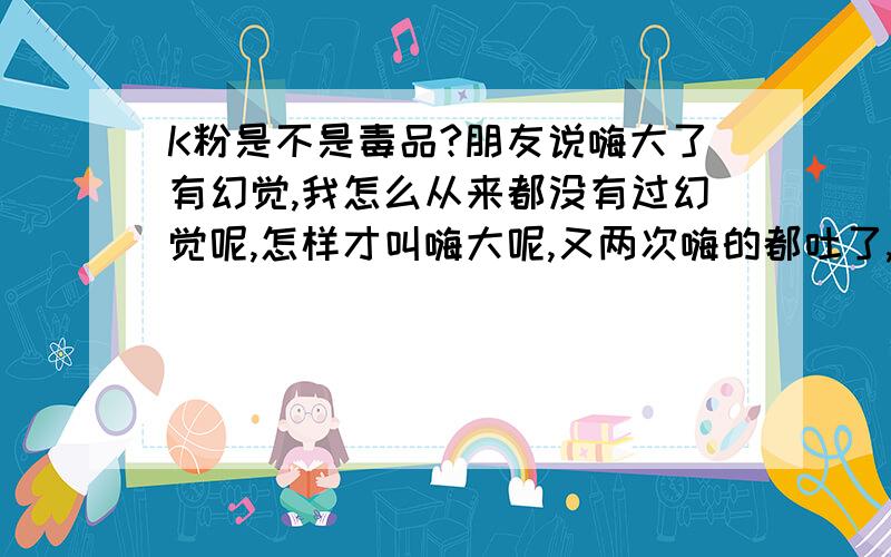 K粉是不是毒品?朋友说嗨大了有幻觉,我怎么从来都没有过幻觉呢,怎样才叫嗨大呢,又两次嗨的都吐了,坐在那里都不能动,头重浑身感觉麻木就是没有幻觉.