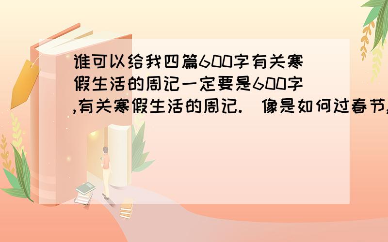 谁可以给我四篇600字有关寒假生活的周记一定要是600字,有关寒假生活的周记.（像是如何过春节,买年货,期待春节的到来,期待开学等等类型的周记）