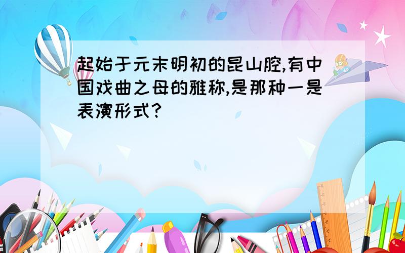 起始于元末明初的昆山腔,有中国戏曲之母的雅称,是那种一是表演形式?