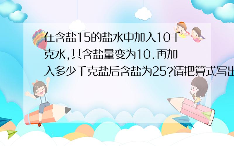 在含盐15的盐水中加入10千克水,其含盐量变为10.再加入多少千克盐后含盐为25?请把算式写出来,再说说为什么