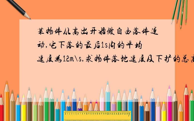 某物体从高出开始做自由落体运动,它下落的最后1s内的平均速度为12m\s,求物体落地速度及下扩的总高度.急!要详细的过程