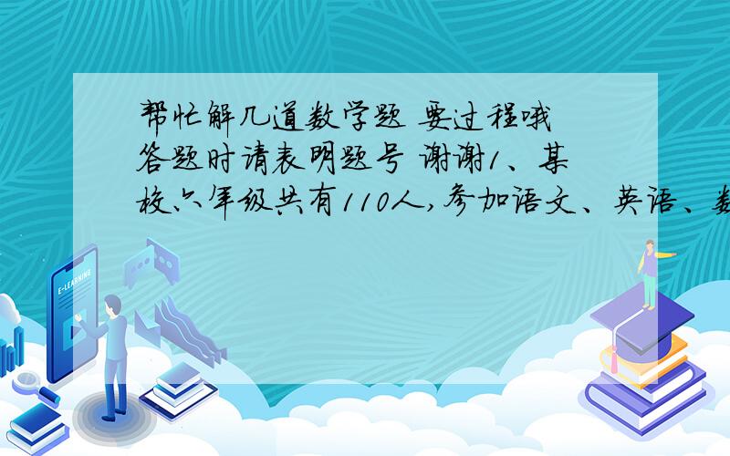 帮忙解几道数学题 要过程哦 答题时请表明题号 谢谢1、某校六年级共有110人,参加语文、英语、数学三科活动小组,每人至少参加一组.已知参加语文小组的有52人,只参加语文小组的有16人,参加