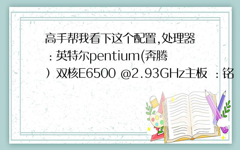 高手帮我看下这个配置,处理器：英特尔pentium(奔腾）双核E6500 @2.93GHz主板 ：铭瑄MS-G41L （英特尔 4 Series 芯片组-ICH7）内存 ：2GB (南亚易胜 DDR3 1333MHz)主硬盘：希捷ST3500413AS（500GB）光驱 ：东芝-