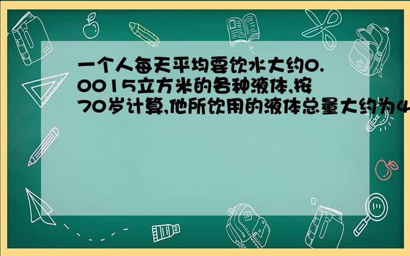 一个人每天平均要饮水大约0.0015立方米的各种液体,按70岁计算,他所饮用的液体总量大约为40立方米.如果用一圆柱的容器(底面直径等于高)来装这些液体,这个容器大约有多高?(误差小于1米)