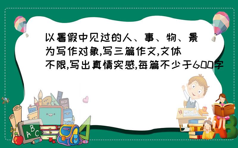 以暑假中见过的人、事、物、景为写作对象,写三篇作文,文体不限,写出真情实感,每篇不少于600字