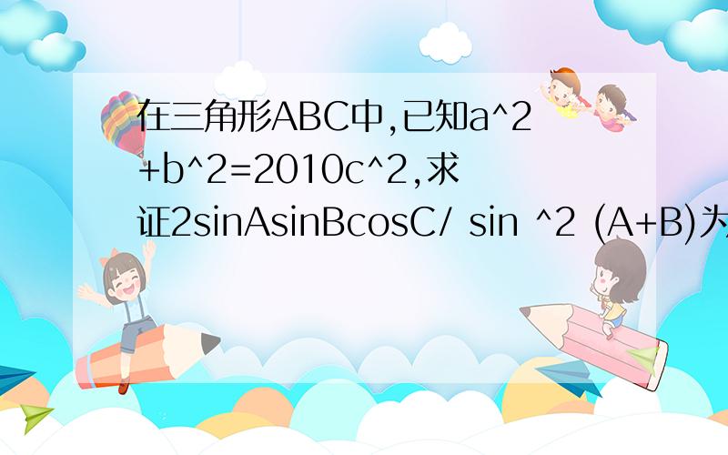 在三角形ABC中,已知a^2+b^2=2010c^2,求证2sinAsinBcosC/ sin ^2 (A+B)为定值.(速求)