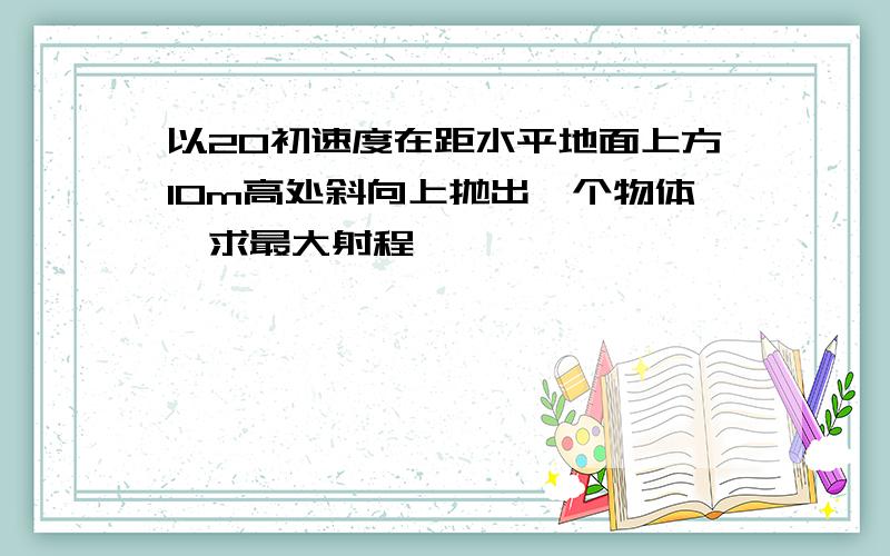 以20初速度在距水平地面上方10m高处斜向上抛出一个物体,求最大射程