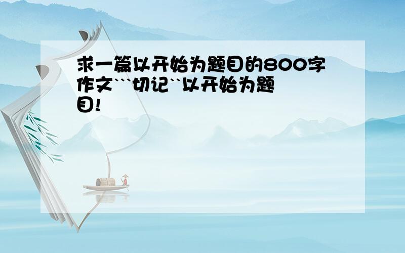 求一篇以开始为题目的800字作文```切记``以开始为题目!