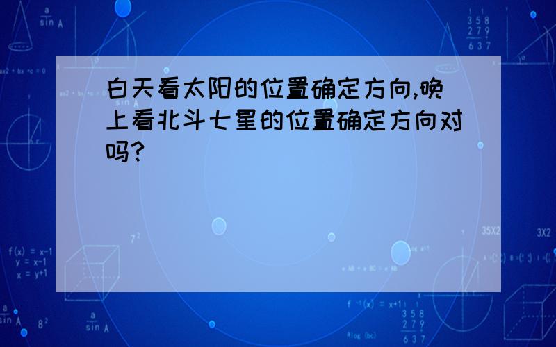 白天看太阳的位置确定方向,晚上看北斗七星的位置确定方向对吗?