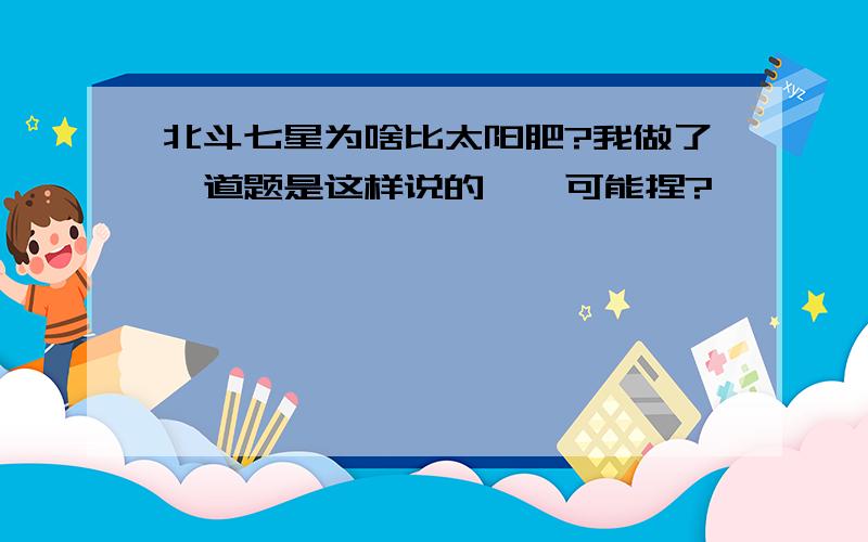 北斗七星为啥比太阳肥?我做了一道题是这样说的,咋可能捏?