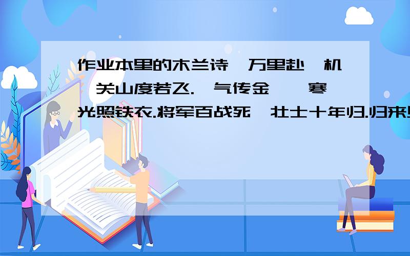 作业本里的木兰诗,万里赴戎机,关山度若飞.朔气传金柝,寒光照铁衣.将军百战死,壮士十年归.归来见天子,天子坐明堂.策勋十二转,赏赐百千强.①(可汗问所欲,木兰不用尚书郎；愿驰千里足,送