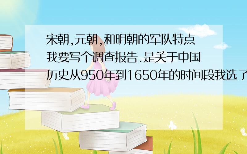 宋朝,元朝,和明朝的军队特点我要写个调查报告.是关于中国历史从950年到1650年的时间段我选了写军队的 答案最好各方面齐全另加分有一些论文提供更好