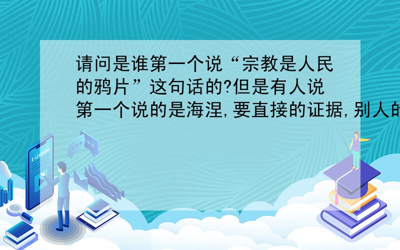 请问是谁第一个说“宗教是人民的鸦片”这句话的?但是有人说第一个说的是海涅,要直接的证据,别人的转述或综述不够确切.比如他的作品的某一页.