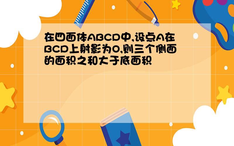 在四面体ABCD中,设点A在BCD上射影为O,则三个侧面的面积之和大于底面积