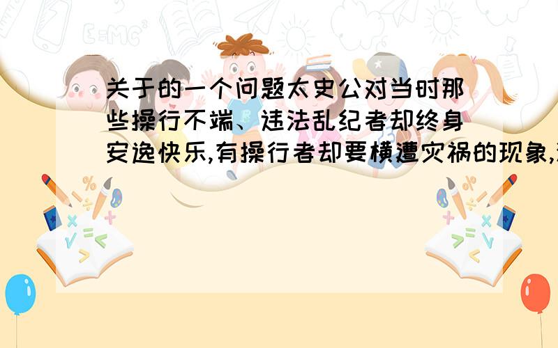 关于的一个问题太史公对当时那些操行不端、违法乱纪者却终身安逸快乐,有操行者却要横遭灾祸的现象,深感疑惑.对此你怎么看?急用阿!