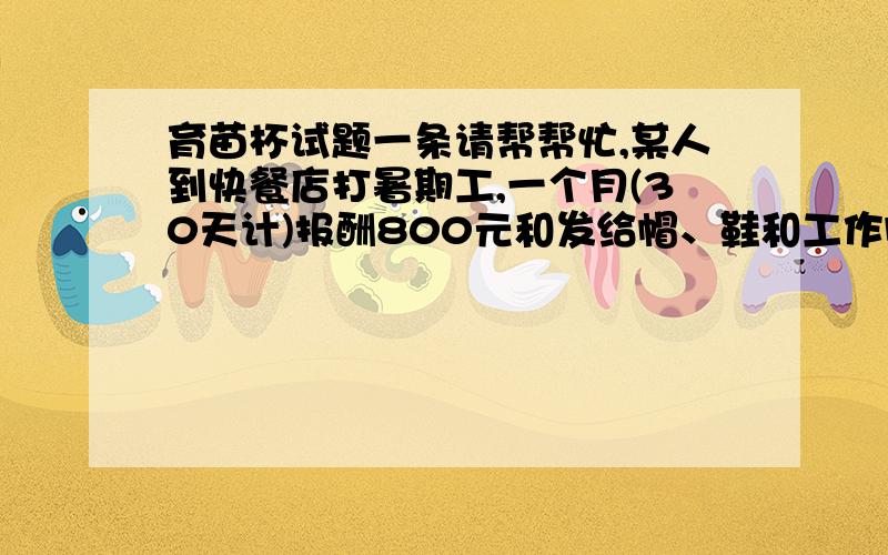 育苗杯试题一条请帮帮忙,某人到快餐店打暑期工,一个月(30天计)报酬800元和发给帽、鞋和工作服一套.她由于另有原因,只工作了20天,得到500元（劳保用品不用交回）,请算一算劳保用品应值（