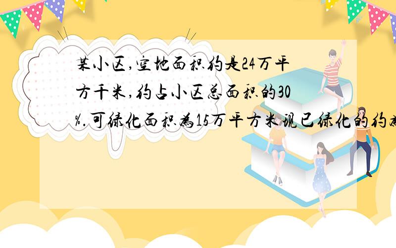 某小区,空地面积约是24万平方千米,约占小区总面积的30%.可绿化面积为15万平方米现已绿化的约为78.5%.1、这个小区的总面积大约有多少万平方米?2、可绿化面积占小区总面积的百分之几?3、可