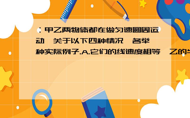 ：甲乙两物体都在做匀速圆周运动,关于以下四种情况,各举一种实际例子.A.它们的线速度相等,乙的半径小.B.它们的周期相等,甲的半径大.C.它们的角速度相等,乙的线速度小.D.它们的线速度相