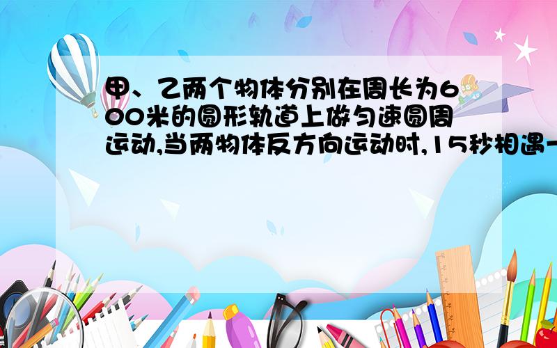 甲、乙两个物体分别在周长为600米的圆形轨道上做匀速圆周运动,当两物体反方向运动时,15秒相遇一次.甲、乙两个物体分别在周长为600米的圆形轨道上做匀速圆周运动,当两物体反方向运动时,