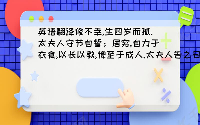 英语翻译修不幸,生四岁而孤.太夫人守节自誓；居穷,自力于衣食,以长以教,俾至于成人.太夫人告之曰：「汝父为吏廉,而好施与,喜宾客；其俸禄虽薄,常不使有余.曰：『毋以是为我累.』故其