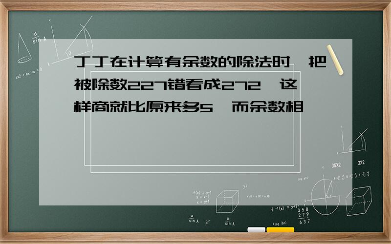 丁丁在计算有余数的除法时,把被除数227错看成272,这样商就比原来多5,而余数相