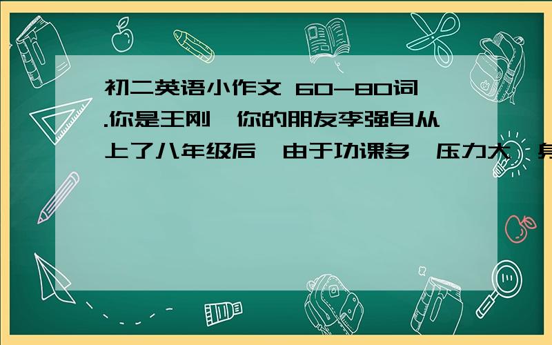 初二英语小作文 60-80词.你是王刚,你的朋友李强自从上了八年级后,由于功课多,压力大,身体状况不好,总是觉得疲倦,晚上也休息不好.请你用英语给他写一封信,给他提些建议,告诉他如何调整好