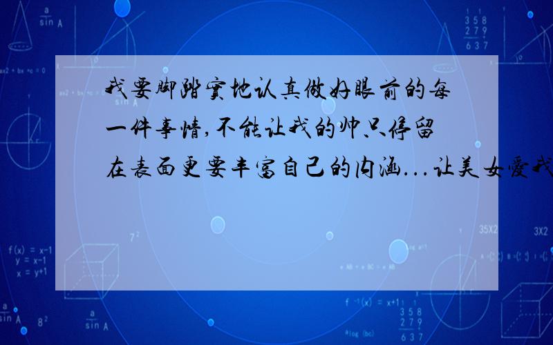 我要脚踏实地认真做好眼前的每一件事情,不能让我的帅只停留在表面更要丰富自己的内涵...让美女爱我爱到骨