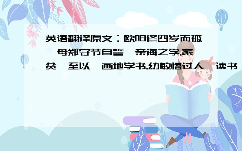 英语翻译原文：欧阳修四岁而孤,母郑守节自誓,亲诲之学.家贫,至以荻画地学书.幼敏悟过人,读书辄成诵.修天资刚劲,见义勇为,虽机阱在前,触发之不顾；放逐流离,至于再三,志气自若也.方贬夷