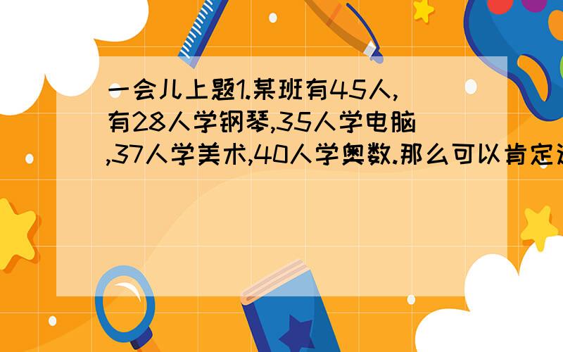 一会儿上题1.某班有45人,有28人学钢琴,35人学电脑,37人学美术,40人学奥数.那么可以肯定这个班至少有多少个学生以上四项都学习了?2.甲容器中有纯果汁16升,乙容器中有水24升.问：怎样能使甲