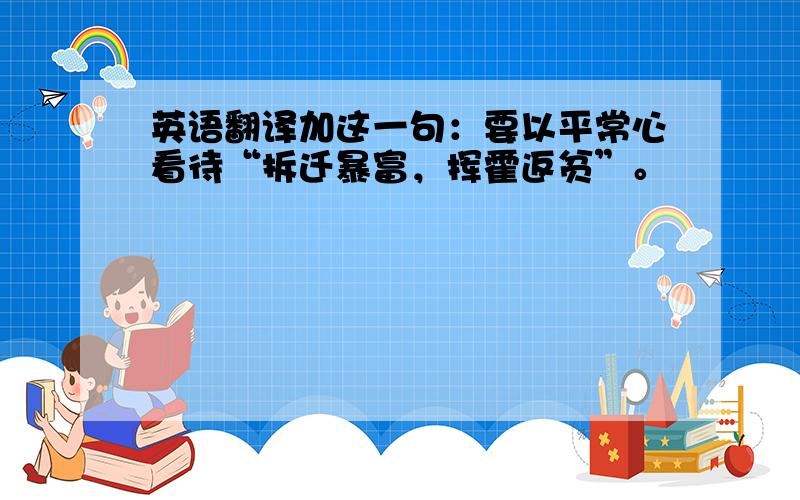 英语翻译加这一句：要以平常心看待“拆迁暴富，挥霍返贫”。