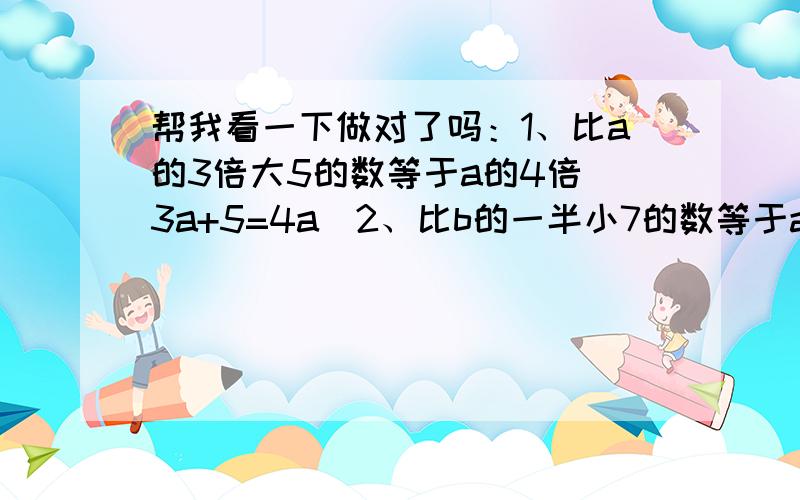 帮我看一下做对了吗：1、比a的3倍大5的数等于a的4倍（3a+5=4a）2、比b的一半小7的数等于a与b的和（1／2b—7=a+b)