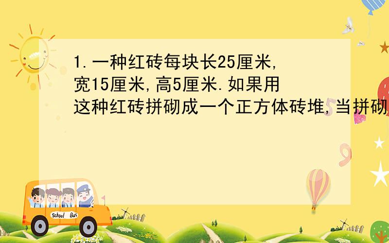 1.一种红砖每块长25厘米,宽15厘米,高5厘米.如果用这种红砖拼砌成一个正方体砖堆,当拼砌成的砖堆体积最小时,那么表面积是多少平方厘米?2.李师傅和徒弟小刘一周内加工了三百多个零件,小刘