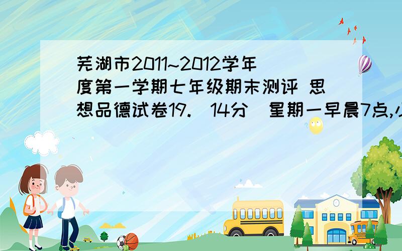 芜湖市2011~2012学年度第一学期七年级期末测评 思想品德试卷19.（14分）星期一早晨7点,小明同学骑自行车上学,在胡同拐弯处,一辆快速行驶的摩托车将其撞倒后逃跑.趴在地上的小明看到肇事