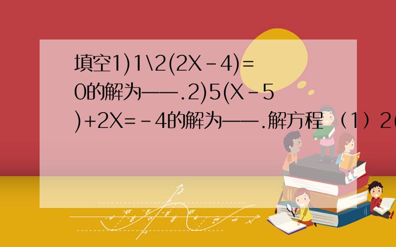 填空1)1\2(2X-4)=0的解为——.2)5(X-5)+2X=-4的解为——.解方程 （1）2(2X-1)-3(X-1)=1 (2)0.2(X-2)-(0.4X-1)=0.3(X-1).（3）4（3X\2+7\4)=14-X （1）若12-3（9-Y）与5（Y-4）的值相等,求2Y(Y的平方+1)的值 X为何值时,式子