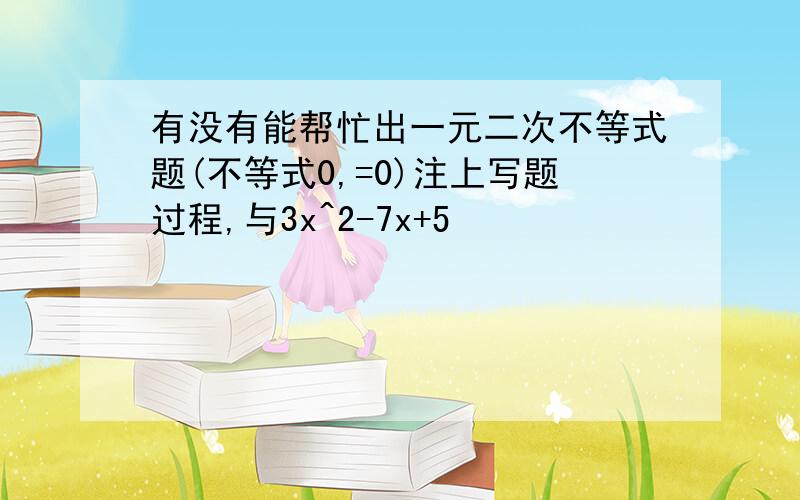 有没有能帮忙出一元二次不等式题(不等式0,=0)注上写题过程,与3x^2-7x+5